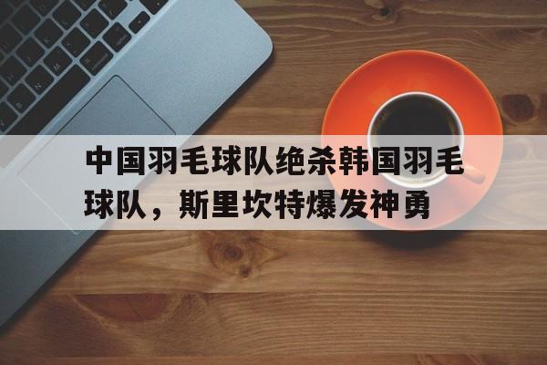 中国羽毛球队绝杀韩国羽毛球队，斯里坎特爆发神勇的简单介绍