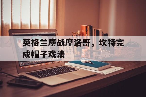 英格兰鏖战摩洛哥,坎特完成帽子戏法的简单介绍 英格兰鏖战摩洛哥,坎特完成帽子戏法的简单介绍